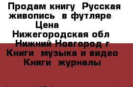 Продам книгу“ Русская живопись“ в футляре › Цена ­ 5 000 - Нижегородская обл., Нижний Новгород г. Книги, музыка и видео » Книги, журналы   